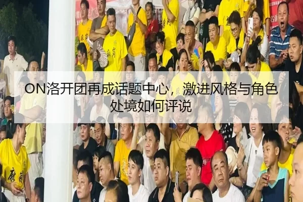 ON洛开团再成话题中心，激进风格与角色处境如何评说