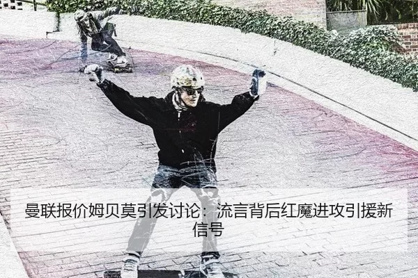 曼联报价姆贝莫引发讨论：流言背后红魔进攻引援新信号